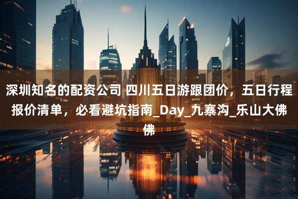 深圳知名的配资公司 四川五日游跟团价，五日行程报价清单，必看避坑指南_Day_九寨沟_乐山大佛