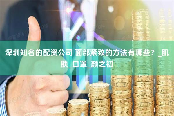 深圳知名的配资公司 面部紧致的方法有哪些？_肌肤_口罩_颜之初