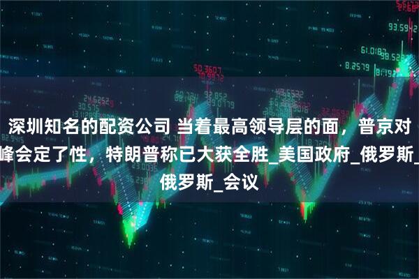 深圳知名的配资公司 当着最高领导层的面，普京对美俄峰会定了性，特朗普称已大获全胜_美国政府_俄罗斯_会议